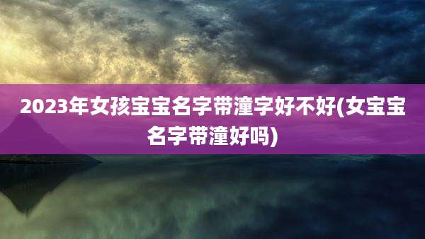 2023年女孩宝宝名字带潼字好不好(女宝宝名字带潼好吗)