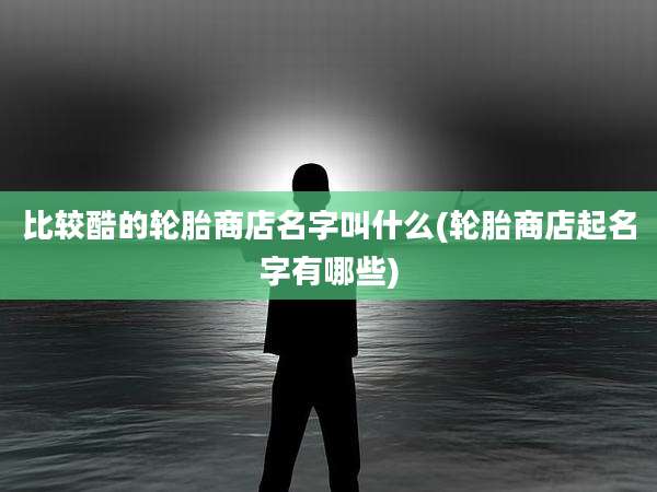 比较酷的轮胎商店名字叫什么(轮胎商店起名字有哪些)