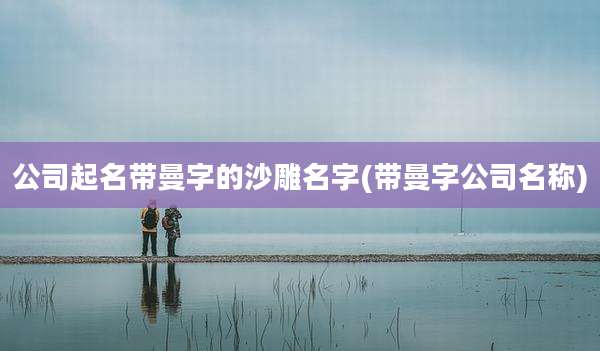 公司起名带曼字的沙雕名字(带曼字公司名称)