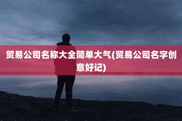 贸易公司名称大全简单大气(贸易公司名字创意好记)