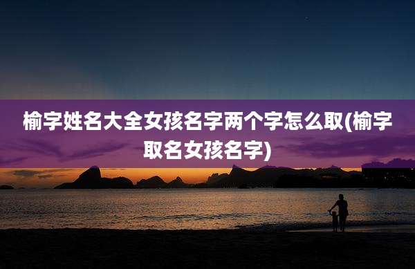 榆字姓名大全女孩名字两个字怎么取(榆字取名女孩名字)