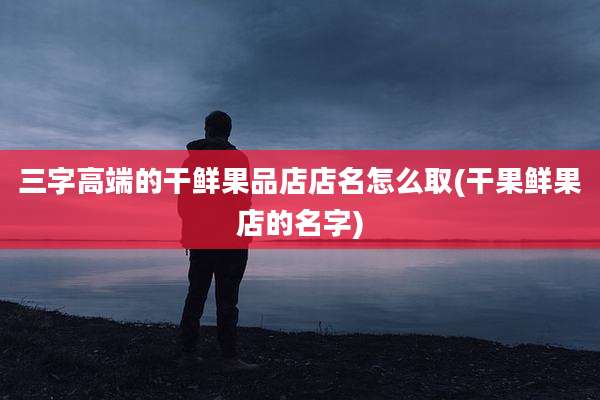 三字高端的干鲜果品店店名怎么取(干果鲜果店的名字)