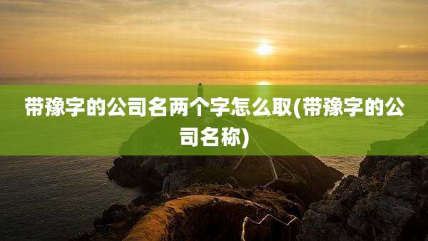 带豫字的公司名两个字怎么取(带豫字的公司名称)
