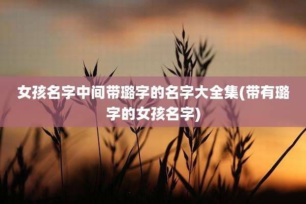 女孩名字中间带璐字的名字大全集(带有璐字的女孩名字)