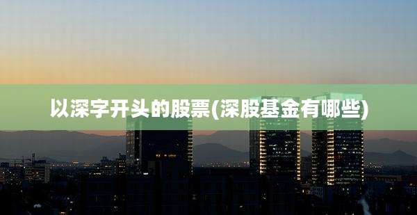 以深字开头的股票(深股基金有哪些)