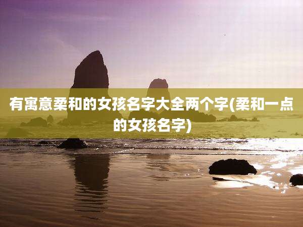 有寓意柔和的女孩名字大全两个字(柔和一点的女孩名字)