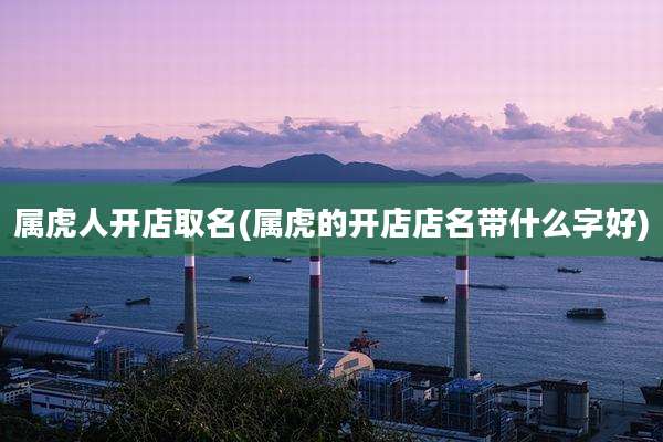 属虎人开店取名(属虎的开店店名带什么字好)