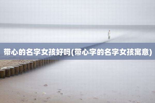 带心的名字女孩好吗(带心字的名字女孩寓意)
