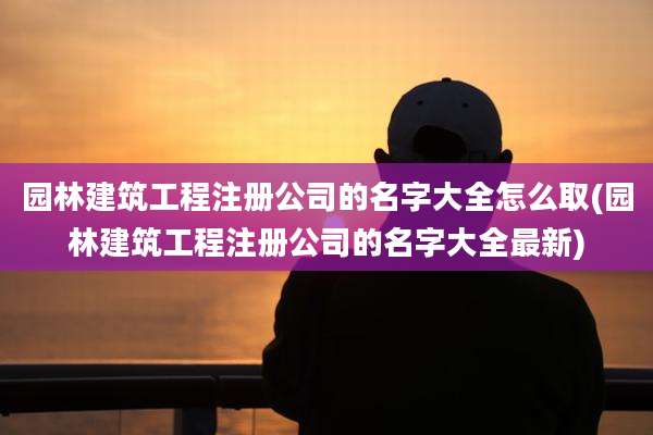 园林建筑工程注册公司的名字大全怎么取(园林建筑工程注册公司的名字大全最新)