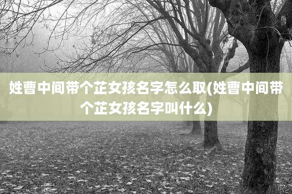 姓曹中间带个芷女孩名字怎么取(姓曹中间带个芷女孩名字叫什么)