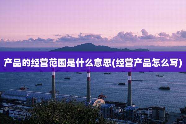 产品的经营范围是什么意思(经营产品怎么写)