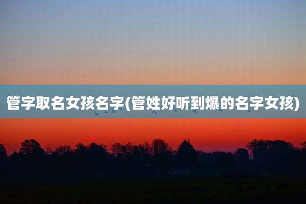 管字取名女孩名字(管姓好听到爆的名字女孩)