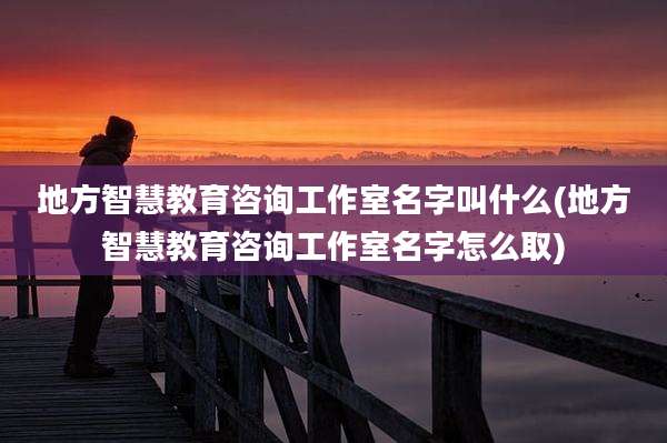 地方智慧教育咨询工作室名字叫什么(地方智慧教育咨询工作室名字怎么取)