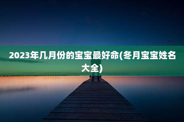 2023年几月份的宝宝最好命(冬月宝宝姓名大全)