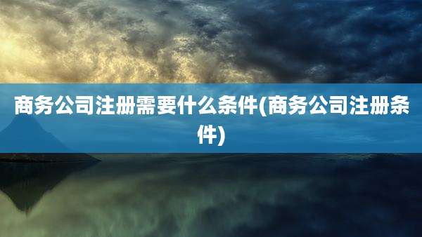 商务公司注册需要什么条件(商务公司注册条件)