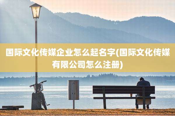 国际文化传媒企业怎么起名字(国际文化传媒有限公司怎么注册)