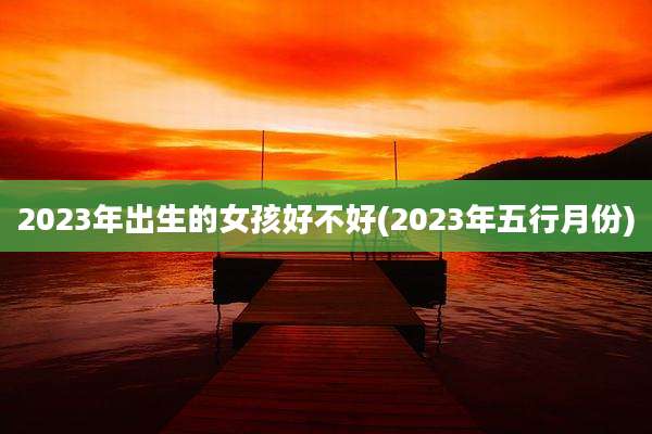 2023年出生的女孩好不好(2023年五行月份)