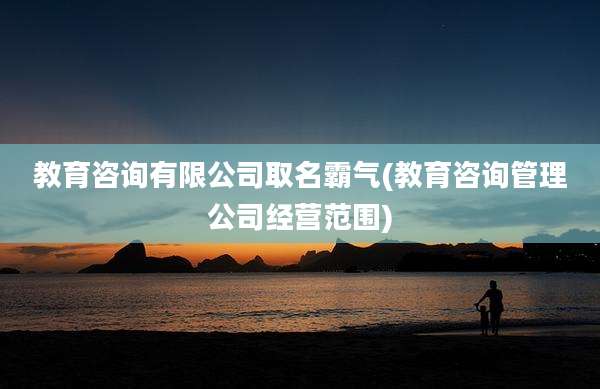 教育咨询有限公司取名霸气(教育咨询管理公司经营范围)