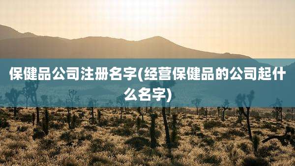 保健品公司注册名字(经营保健品的公司起什么名字)