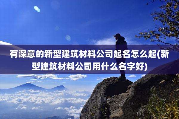有深意的新型建筑材料公司起名怎么起(新型建筑材料公司用什么名字好)