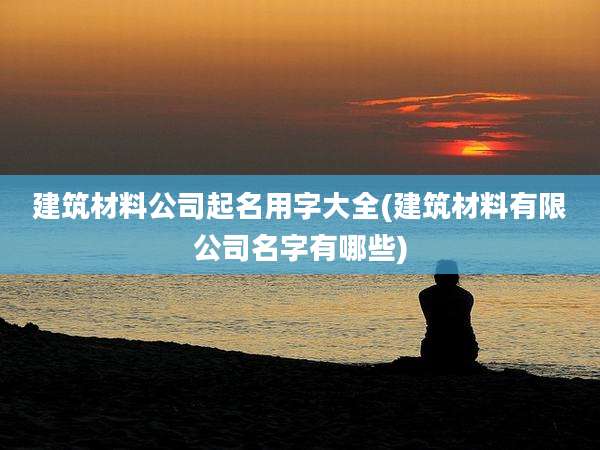 建筑材料公司起名用字大全(建筑材料有限公司名字有哪些)