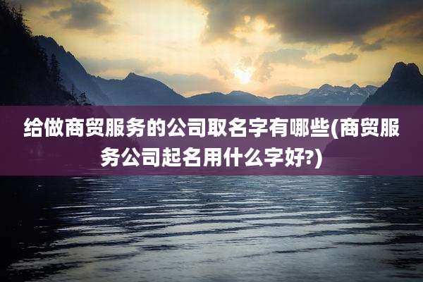 给做商贸服务的公司取名字有哪些(商贸服务公司起名用什么字好?)