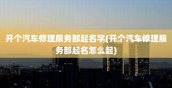 开个汽车修理服务部起名字(开个汽车修理服务部起名怎么起)