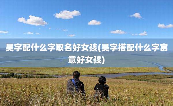 昊字配什么字取名好女孩(昊字搭配什么字寓意好女孩)