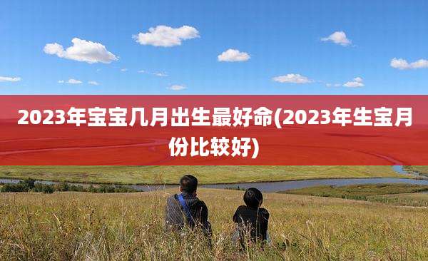 2023年宝宝几月出生最好命(2023年生宝月份比较好)