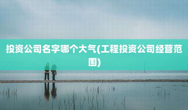投资公司名字哪个大气(工程投资公司经营范围)