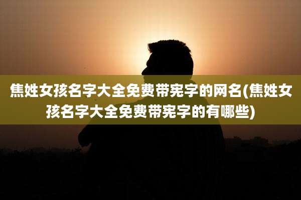 焦姓女孩名字大全免费带宪字的网名(焦姓女孩名字大全免费带宪字的有哪些)