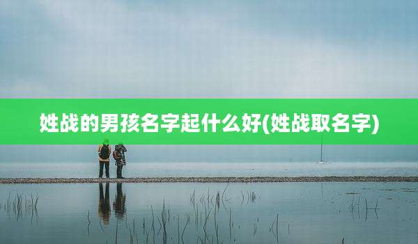姓战的男孩名字起什么好(姓战取名字)
