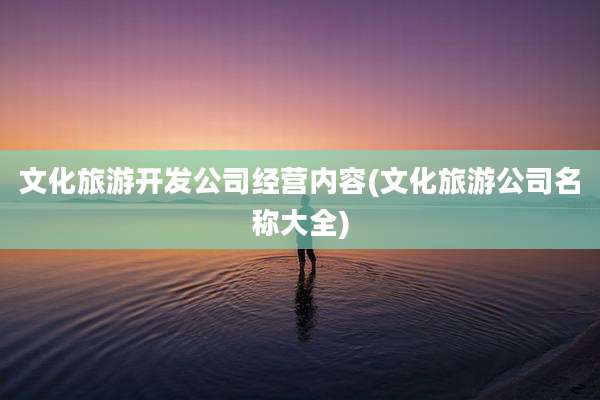 文化旅游开发公司经营内容(文化旅游公司名称大全)
