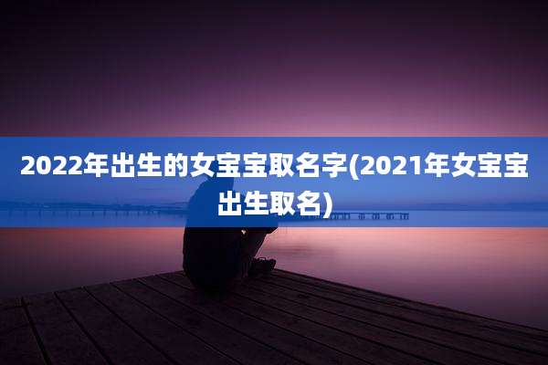 2022年出生的女宝宝取名字(2021年女宝宝出生取名)
