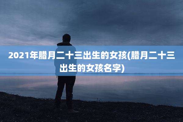 2021年腊月二十三出生的女孩(腊月二十三出生的女孩名字)