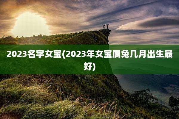 2023名字女宝(2023年女宝属兔几月出生最好)