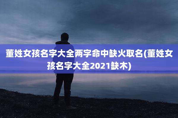 董姓女孩名字大全两字命中缺火取名(董姓女孩名字大全2021缺木)