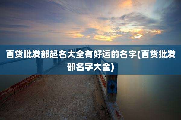 百货批发部起名大全有好运的名字(百货批发部名字大全)