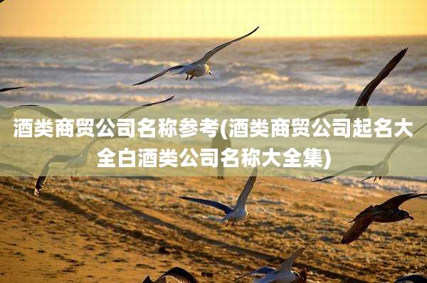 酒类商贸公司名称参考(酒类商贸公司起名大全白酒类公司名称大全集)