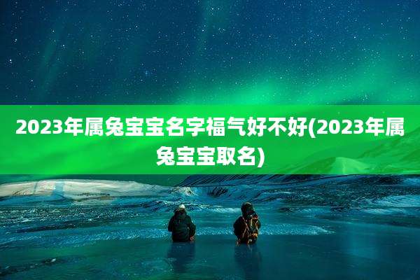 2023年属兔宝宝名字福气好不好(2023年属兔宝宝取名)