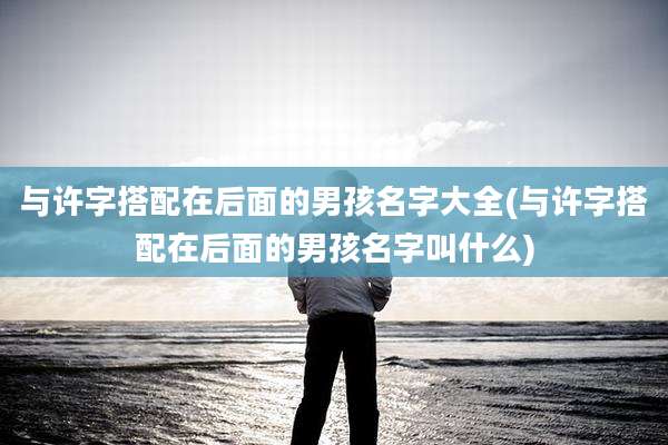 与许字搭配在后面的男孩名字大全(与许字搭配在后面的男孩名字叫什么)