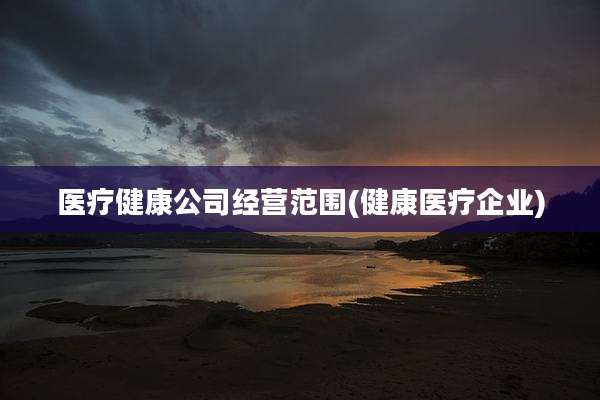医疗健康公司经营范围(健康医疗企业)