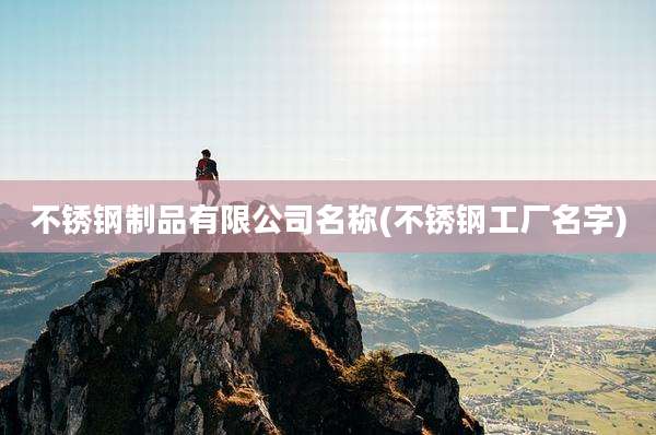 不锈钢制品有限公司名称(不锈钢工厂名字)