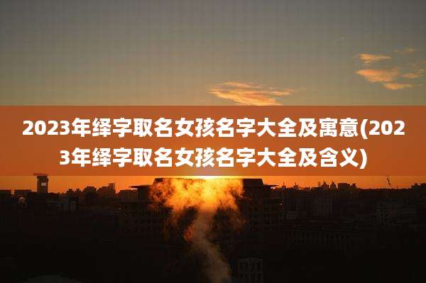 2023年绎字取名女孩名字大全及寓意(2023年绎字取名女孩名字大全及含义)