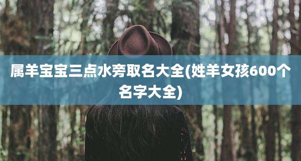 属羊宝宝三点水旁取名大全(姓羊女孩600个名字大全)