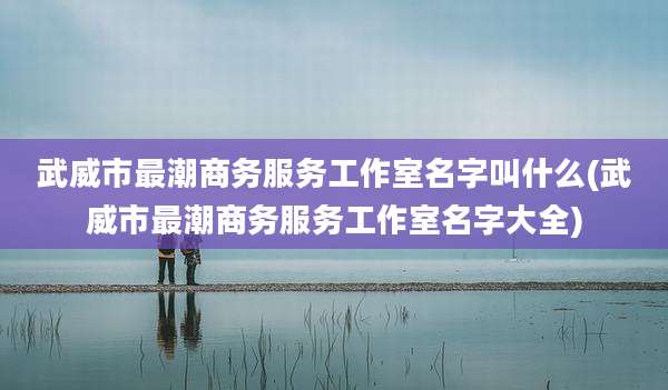 武威市最潮商务服务工作室名字叫什么(武威市最潮商务服务工作室名字大全)