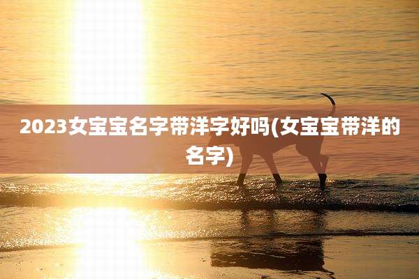 2023女宝宝名字带洋字好吗(女宝宝带洋的名字)