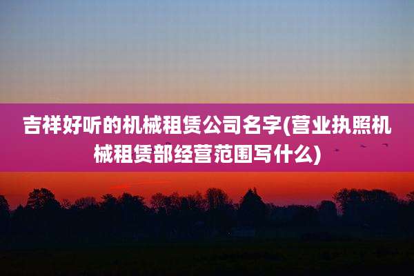 吉祥好听的机械租赁公司名字(营业执照机械租赁部经营范围写什么)