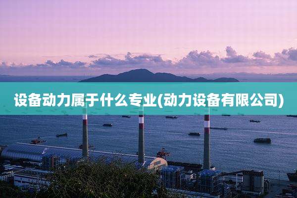 设备动力属于什么专业(动力设备有限公司)