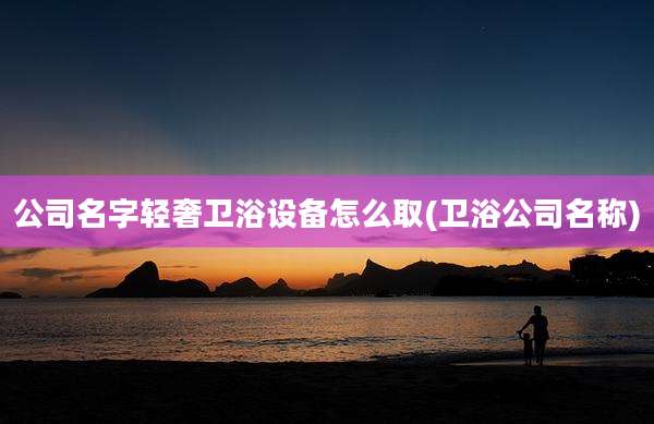 公司名字轻奢卫浴设备怎么取(卫浴公司名称)